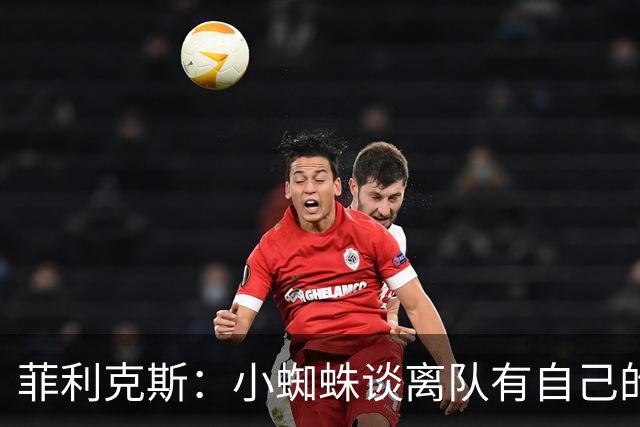 菲利克斯：小蜘蛛谈离队有自己的理由，我不能多说也不想卷入其中